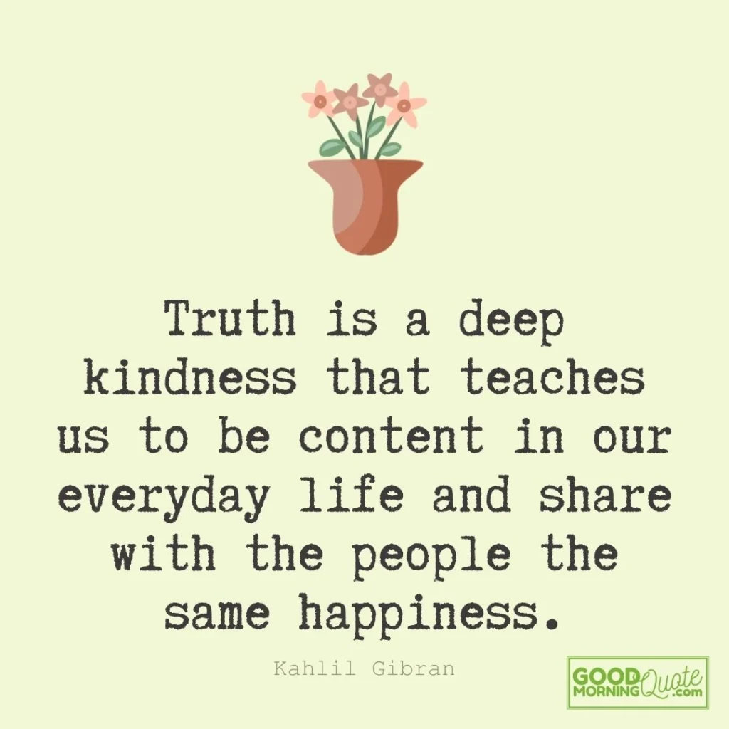 Truth is a deep kindness that teaches us to be content in our everyday life and share with the people the same happiness.