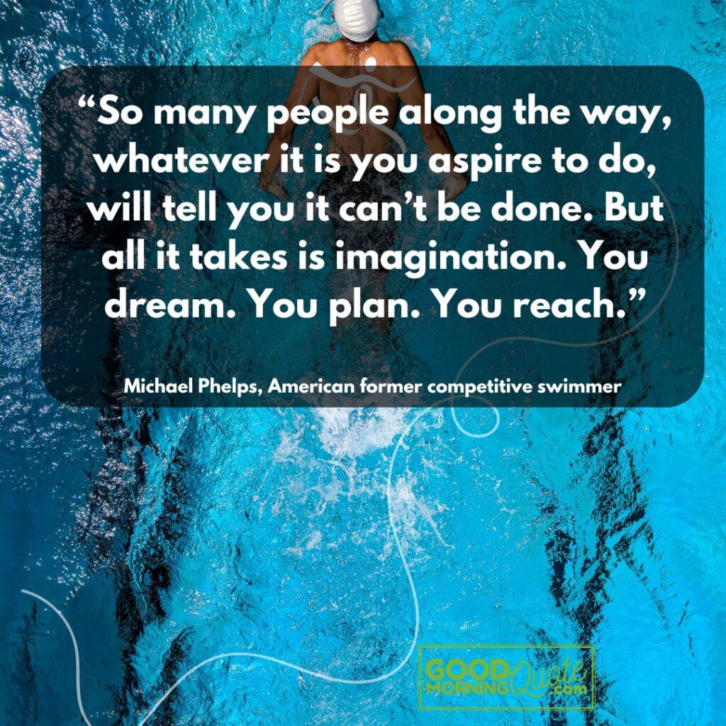 “So many people along the way, whatever it is you aspire to do, will tell you it can’t be done. But all it takes is imagination. You dream. You plan. You reach.” – Michael Phelps